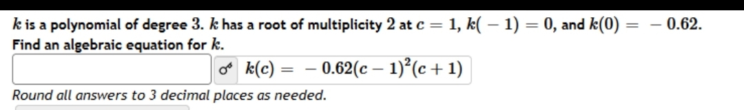 - 0.62.
k is a polynomial of degree 3. k has a root of multiplicity 2 at c = 1, k( – 1) = 0, and k(0)
Find an algebraic equation for k.
%3D
o k(c) =
- 0.62(c – 1)°(c +1)
Round all answers to 3 decimal places as needed.
