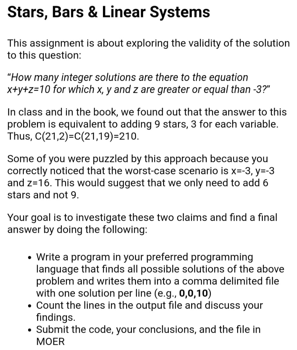 Stars, Bars & Linear Systems
This assignment is about exploring the validity of the solution
to this question:
"How many integer solutions are there to the equation
x+y+z=10 for which x, y and z are greater or equal than -3?"
In class and in the book, we found out that the answer to this
problem is equivalent to adding 9 stars, 3 for each variable.
Thus, C(21,2)=C(21,19)=210.
Some of you were puzzled by this approach because you
correctly noticed that the worst-case scenario is x=-3, y=-3
and z=16. This would suggest that we only need to add 6
stars and not 9.
Your goal is to investigate these two claims and find a final
answer by doing the following:
Write a program in your preferred programming
language that finds all possible solutions of the above
problem and writes them into a comma delimited file
with one solution per line (e.g., 0,0,10)
• Count the lines in the output file and discuss your
findings.
• Submit the code, your conclusions, and the file in
МOER
