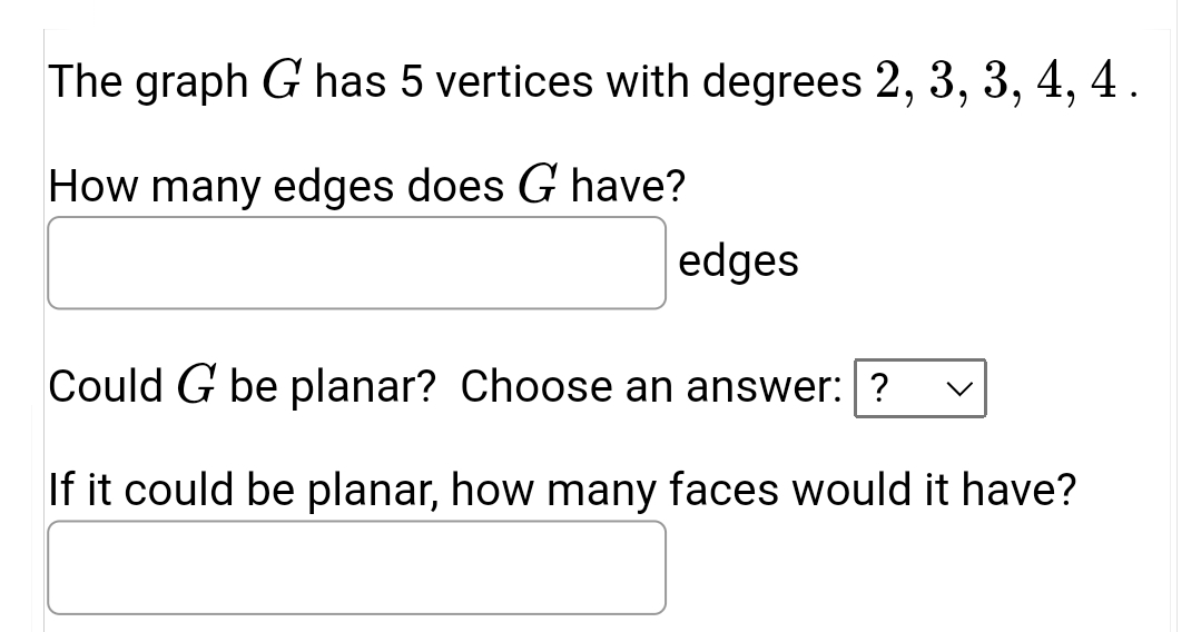 The graph G has 5 vertices with degrees 2, 3, 3, 4, 4 .
How many edges does G have?
edges
Could G be planar? Choose an answer:?
If it could be planar, how many faces would it have?
