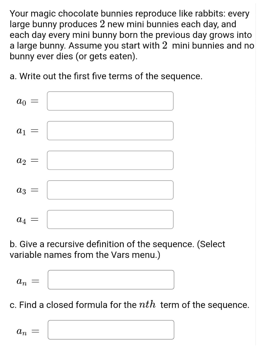 Your magic chocolate bunnies reproduce like rabbits: every large bunny produces 2 new mini bunnies each day, and each day every mini bunny born the previous day grows into a large bunny. Assume you start with 2 mini bunnies and no bunny ever dies (or gets eaten).

a. Write out the first five terms of the sequence.

\[ a_0 = \] [Textbox for input]

\[ a_1 = \] [Textbox for input]

\[ a_2 = \] [Textbox for input]

\[ a_3 = \] [Textbox for input]

\[ a_4 = \] [Textbox for input]

b. Give a recursive definition of the sequence. (Select variable names from the Vars menu.)

\[ a_n = \] [Textbox for input]

c. Find a closed formula for the \( n^{th} \) term of the sequence.

\[ a_n = \] [Textbox for input]