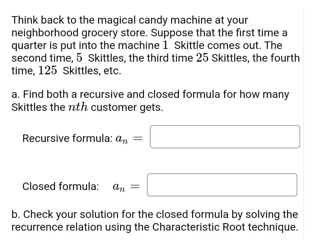 Think back to the magical candy machine at your
neighborhood grocery store. Suppose that the first time a
quarter is put into the machine 1 Skittle comes out. The
second time, 5 Skittles, the third time 25 Skittles, the fourth
time, 125 Skittles, etc.
a. Find both a recursive and closed formula for how many
Skittles the nth customer gets.
Recursive formula: an =
Closed formula:
An
b. Check your solution for the closed formula by solving the
recurrence relation using the Characteristic Root technique.
