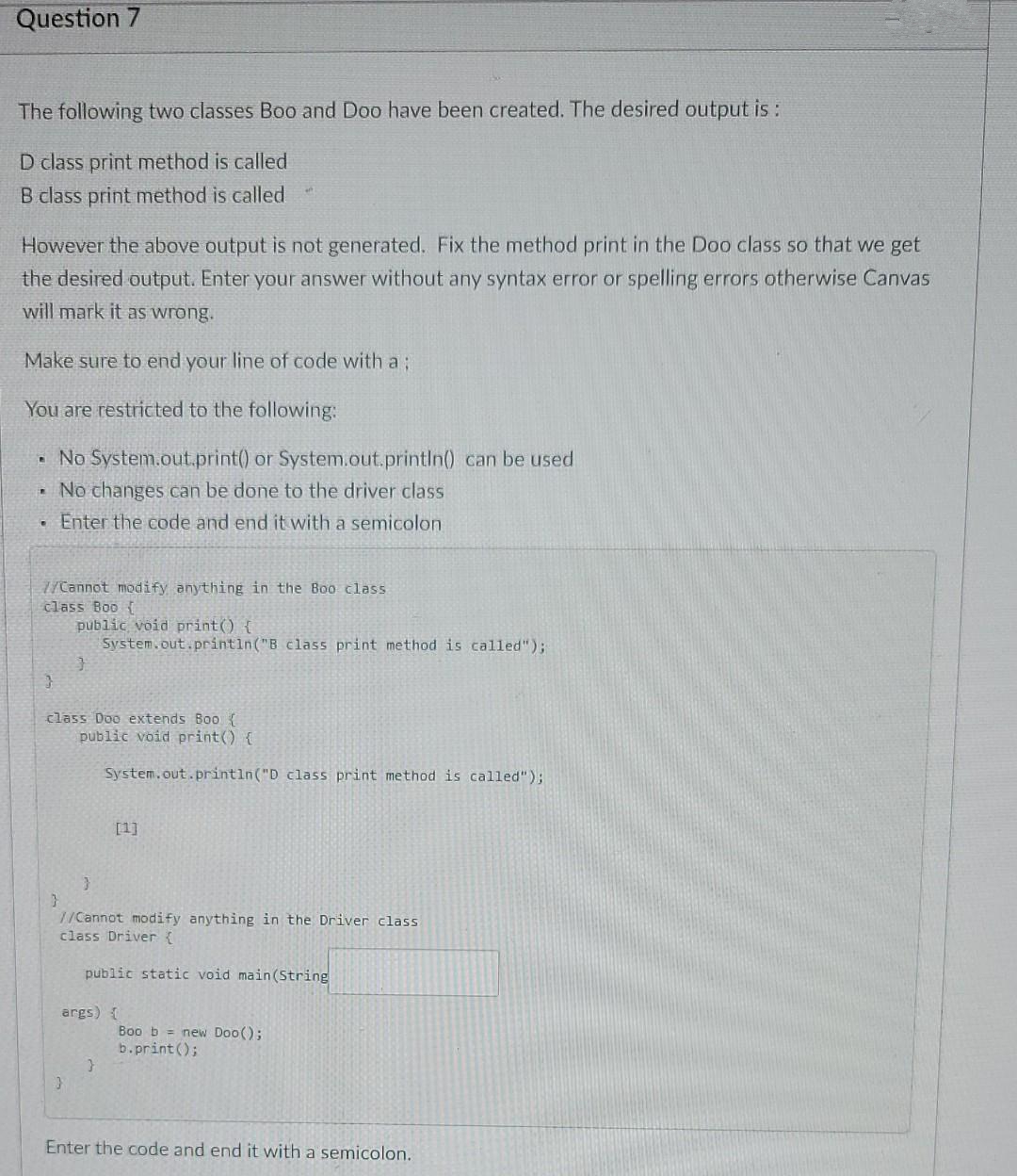 Question 7
The following two classes Boo and Doo have been created. The desired output is :
D class print method is called
B class print method is called
However the above output is not generated. Fix the method print in the Doo class so that we get
the desired output. Enter your answer without any syntax error or spelling errors otherwise Canvas
will mark it as wrong.
Make sure to end your line of code with a;
You are restricted to the following:
No System.out.print() or System.out.println() can be used
No changes can be done to the driver class
Enter the code and end it with a semicolon
/Cannot modify anything in the Boo class
class Boo {
public void print() {
System.out.printin("B class print method is called");
class Doo extends B00 {
public void print() {
System.out.println("D class print method is called");
[1]
7/Cannot modify anything in the Driver class
class Driver {
public static void main(String
args) {
Boo b = new Doo();
b.print();
Enter the code and end it with a semicolon.
