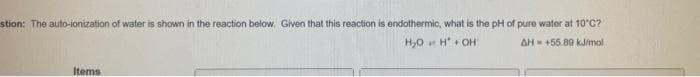 stion: The auto-ionization of water is shown in the reaction below, Given that this reaction is endothermic, what is the pH of pure water at 10°C?
H,0 H + OH
AH +55.80 kJimol
Items
