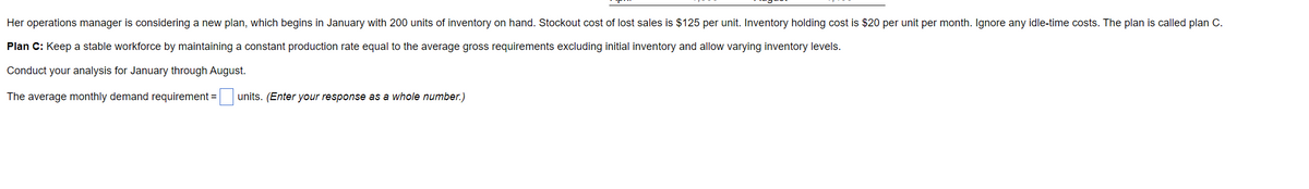 Her operations manager is considering a new plan, which begins in January with 200 units of inventory on hand. Stockout cost of lost sales is $125 per unit. Inventory holding cost is $20 per unit per month. Ignore any idle-time costs. The plan is called plan C.
Plan C: Keep a stable workforce by maintaining a constant production rate equal to the average gross requirements excluding initial inventory and allow varying inventory levels.
Conduct your analysis for January through August.
The average monthly demand requirement =
units. (Enter your response as a whole number.)
