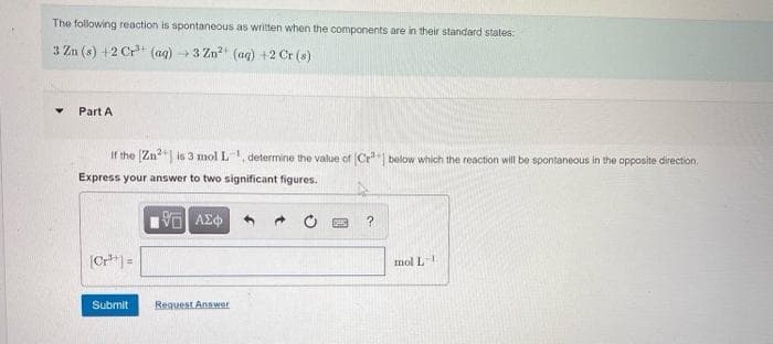 The following reaction is spontaneous as written when the components are in their standard states:
3 Zn (s) +2 Cr (ag) 3 Zn? (ag) +2 Cr (s)
Part A
If the (Zn"| is 3 mol L, determine the value of (Cr below which the reaction will be spontaneous in the opposite direction.
Express your answer to two significant figures.
ΑΣΦ
|Cr =
mol L
Submit
Reguest Answer
