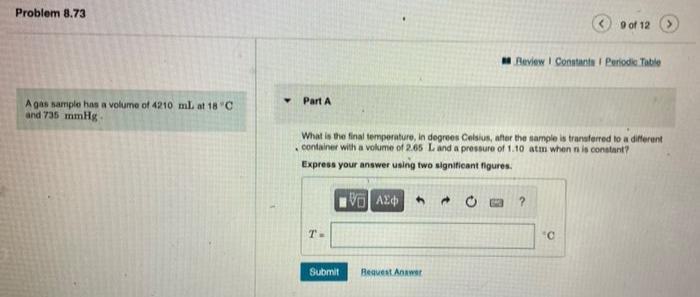 Problem 8.73
9 of 12
Review I Constants I Periodie Table
Part A
A gas sample has a volume of 4210 mL at 18 "C
and 735 mmHg -
What is the final temperature, in degrees Celsius, after the sample is transferred to a different
container with a volume of 2.65 L and a pressure of 1.10 atm when n is constant?
Express your answer using two significant figures.
T-
'C
Submit
Beguest Answer
