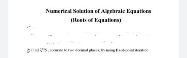 Numerical Solution of Algebraic Equations
(Roots of Equations)
2: Find V75, accurate to two decimal places, by using fixed-point iteration.
