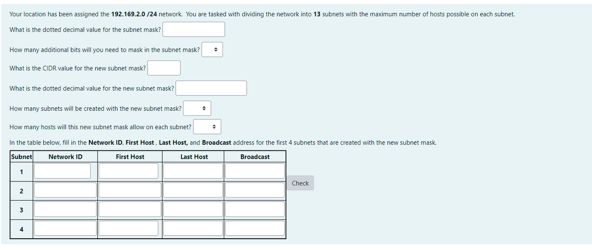 Your location has been assigned the 192.169.2.0/24 network. You are tasked with dividing the network into 13 subnets with the maximum number of hosts possible on each subnet.
What is the dotted decimal value for the subnet mask?
How many additional bits will you need to mask in the subnet mask?
What is the CIDR value for the new subnet mask?
What is the dotted decimal value for the new subnet mask?
How many subnets will be created with the new subnet mask?
2
How many hosts will this new subnet mask allow on each subnet?
In the table below, fill in the Network ID, First Host, Last Host, and Broadcast address for the first 4 subnets that are created with the new subnet mask.
Subnet
Last Host
First Host
Broadcast
1
3
4
◆
Network ID
◆
Check