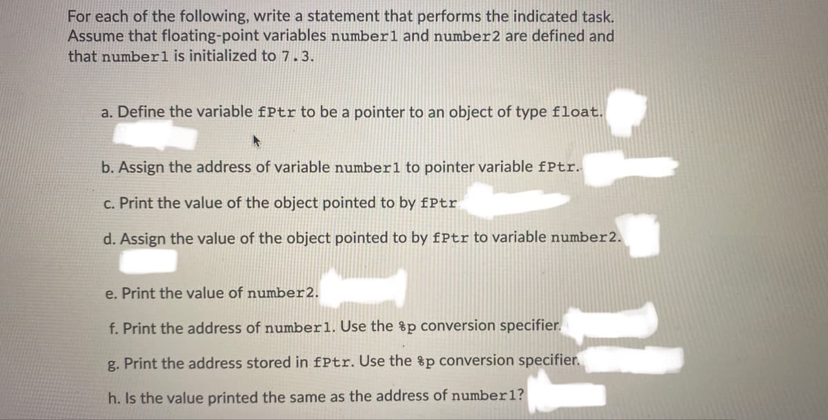 For each of the following, write a statement that performs the indicated task.
Assume that floating-point variables numberl and number2 are defined and
that number1 is initialized to 7.3.
a. Define the variable fPtr to be a pointer to an object of type float.
b. Assign the address of variable number1 to pointer variable fPtr.
c. Print the value of the object pointed to by fPtr
d. Assign the value of the object pointed to by fPtr to variable number2.
e. Print the value of number2.
f. Print the address of number1. Use the %p conversion specifier.
g. Print the address stored in fPtr. Use the %p conversion specifier.
h. Is the value printed the same as the address of number1?
