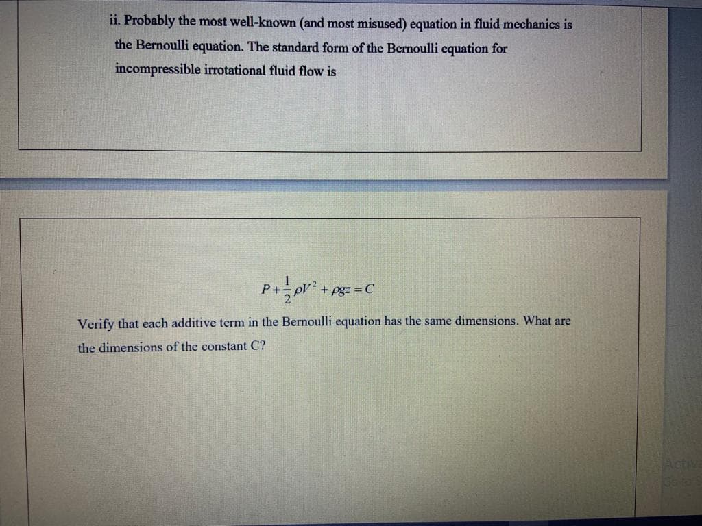 ii. Probably the most well-known (and most misused) equation in fluid mechanics is
the Bernoulli equation. The standard form of the Bernoulli equation for
incompressible irrotational fluid flow is
P+
pgz = C
Verify that each additive term in the Bernoulli equation has the same dimensions. What are
the dimensions of the constant C?
Activa
