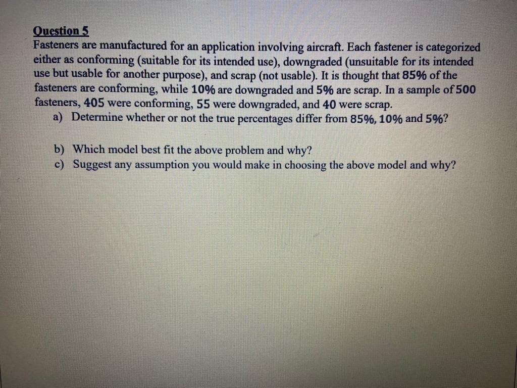 Question 5
Fasteners are manufactured for an application involving aircraft. Each fastener is categorized
either as conforming (suitable for its intended use), downgraded (unsuitable for its intended
use but usable for another purpose), and scrap (not usable). It is thought that 85% of the
fasteners are conforming, while 10% are downgraded and 5% are scrap. In a sample of 500
fasteners, 405 were conforming, 55 were downgraded, and 40 were scrap.
a) Determine whether or not the true percentages differ from 85%, 10% and 5%?
b) Which model best fit the above problem and why?
c) Suggest any assumption you would make in choosing the above model and why?
