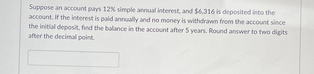 Suppose an account pays 12% simple annual interest, and $6,316 is deposited into the
account. If the interest is paid annually and no money is withdrawn from the account since
the initial deposit, find the balance in the account after 5 years. Round answer to two digits
after the decimal point.