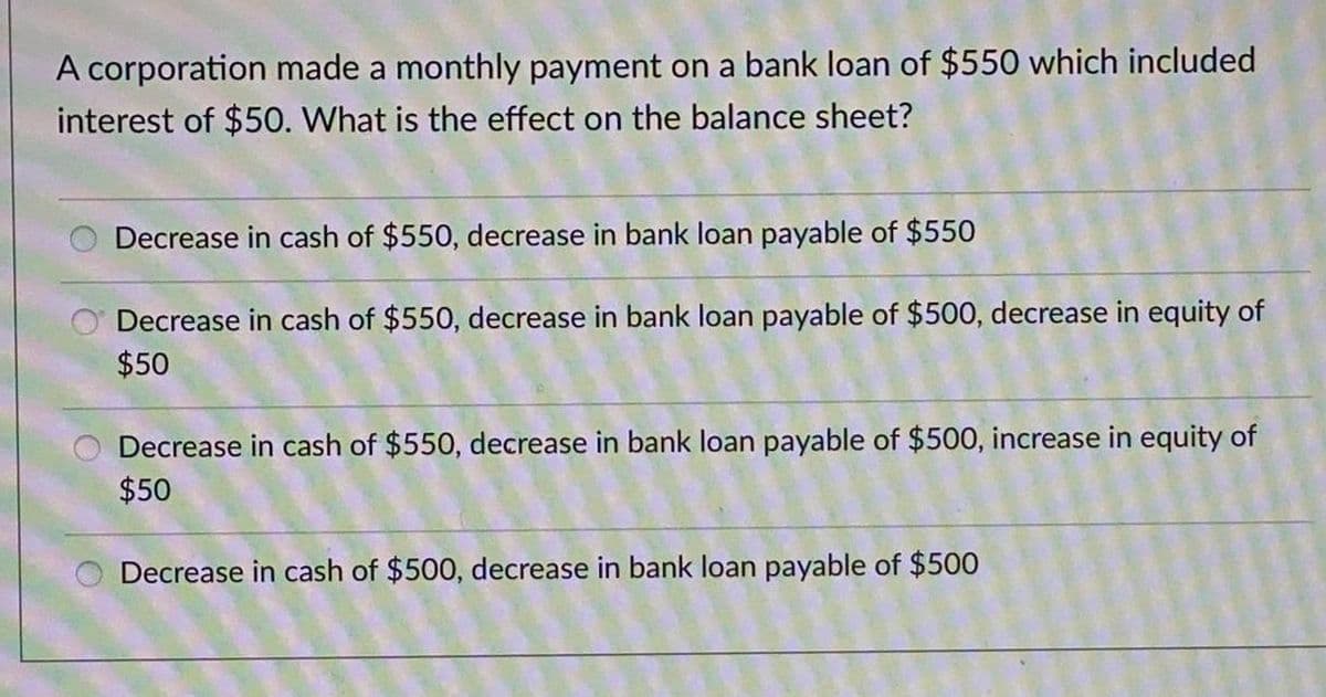 A corporation made a monthly payment on a bank loan of $550 which included
interest of $50. What is the effect on the balance sheet?
Decrease in cash of $550, decrease in bank loan payable of $550
Decrease in cash of $550, decrease in bank loan payable of $500, decrease in equity of
$50
Decrease in cash of $550, decrease in bank loan payable of $500, increase in equity of
$50
Decrease in cash of $500, decrease in bank loan payable of $500