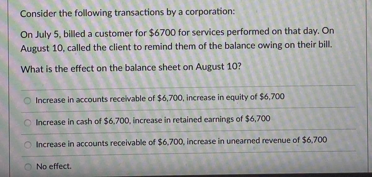 Consider the following transactions by a corporation:
On July 5, billed a customer for $6700 for services performed on that day. On
August 10, called the client to remind them of the balance owing on their bill.
What is the effect on the balance sheet on August 10?
Increase in accounts receivable of $6,700, increase in equity of $6,700
Increase in cash of $6,700, increase in retained earnings of $6,700
Increase in accounts receivable of $6,700, increase in unearned revenue of $6,700
No effect.