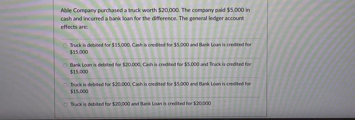 Able Company purchased a truck worth $20,000. The company paid $5,000 in
cash and incurred a bank loan for the difference. The general ledger account
effects are:
O Truck is debited for $15,000, Cash is credited for $5,000 and Bank Loan is credited for
$15,000
O Bank Loan is debited for $20,000, Cash is credited for $5,000 and Truck is credited for
$15,000
O Truck is debited for $20,000, Cash is credited for $5,000 and Bank Loan is credited for
$15,000
O Truck is debited for $20,000 and Bank Loan is credited for $20,000