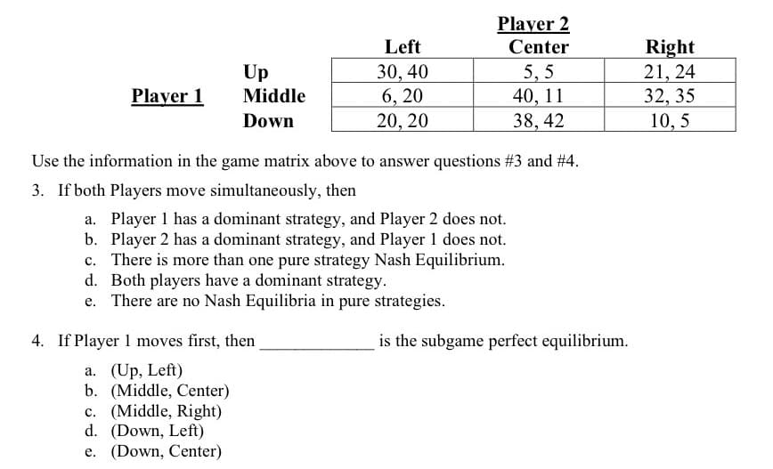 Player 2
Left
Center
30, 40
6, 20
20, 20
Right
21, 24
32, 35
10, 5
Up
Middle
5, 5
40, 11
Player 1
Down
38, 42
Use the information in the game matrix above to answer questions #3 and # 4.
3. If both Players move simultaneously, then
a. Player 1 has a dominant strategy, and Player 2 does not.
b. Player 2 has a dominant strategy, and Player 1 does not.
c. There is more than one pure strategy Nash Equilibrium.
d. Both players have a dominant strategy.
e. There are no Nash Equilibria in pure strategies.
4. If Player 1 moves first, then
is the subgame perfect equilibrium.
a. (Up, Left)
b. (Middle, Center)
c. (Middle, Right)
d. (Down, Left)
e. (Down, Center)
