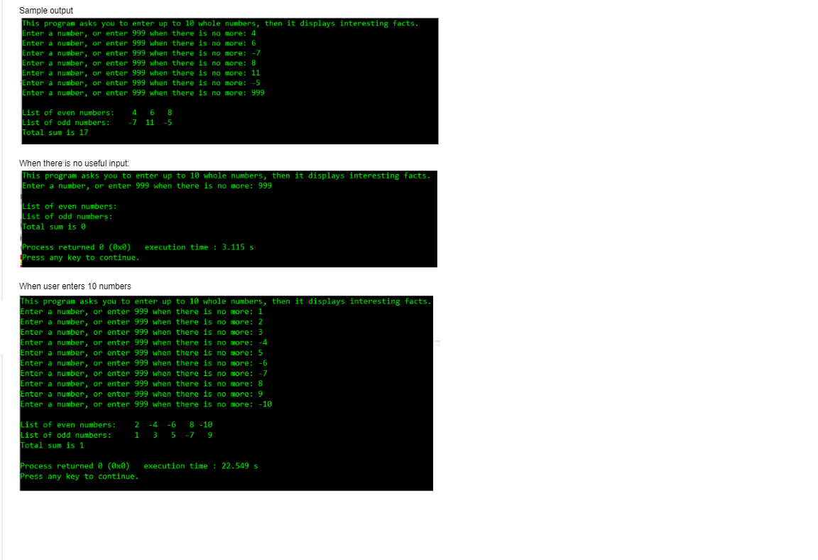 Sample output
This program asks you to enter up to 10 whole numbers, then it displays interesting facts.
Enter a number, or enter 999 when there is no more: 4
Enter a number, or enter 999 when there is no more: 6
Enter a number, or enter 999 when there is no more: -7
Enter a number, or enter 999 when there is no more: 8
Enter a number, or enter 999 when there is no more: 11
Enter a number, or enter 999 when there is no more: -5
Enter a number, or enter 999 when there is no more: 999
List of even numbers:
List of odd numbers:
Total sum is 17
4 6
8
-7 11
-5
When there is no useful input:
This program asks you to enter up to 10 whole numbers, then it displays interesting facts.
Enter a number, or enter 999 when there is no more: 999
List of even numbers:
List of odd numbers:
Total sum is 0
Process returned 0 (®x®) execution time : 3.115 s
Press any key to continue.
When user enters 10 numbers
This program asks you to enter up to 10 whole numbers, then it displays interesting facts.
Enter a number, or enter 999 when there is no more: 1
Enter a number, or enter 999 when there is no more: 2
Enter a number, or enter 999 when there is no more: 3
Enter a number, or enter 999 when there is no more: -4
Enter a number, or enter 999 when there is no more: 5
Enter a number, or enter 999 when there is no more: -6
Enter a number, or enter 999 when there is no more: -7
Enter a number, or enter 999 when there is no more: 8
Enter a number, or enter 999 when there is no more: 9
Enter a number, or enter 999 when there is no more: -10
List of even numbers:
List of odd numbers:
Total sum is 1
-6 8 -10
1 3 5 -7 9
2
-4
Process returned 0 (0x0)
Press any key to continue.
execution time : 22.549 s
