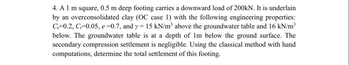 4. A 1 m square, 0.5 m deep footing carries a downward load of 200kN. It is underlain
by an overconsolidated clay (OC case 1) with the following engineering properties:
Ce=0.2, C 0.05, e =0.7, and y = 15 kN/m³ above the groundwater table and 16 kN/m³
below. The groundwater table is at a depth of 1m below the ground surface. The
secondary compression settlement is negligible. Using the classical method with hand
computations, determine the total settlement of this footing.