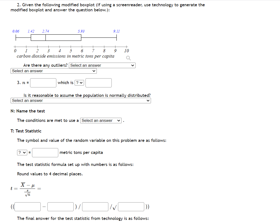 2. Given the following modified boxplot (If using a screenreader, use technology to generate the
modified boxplot and answer the question below.):
0.06
0
1.42 2.74
5
6
7
8
1
carbon dioxide emissions in metric tons per capita
Select an answer
3. n =
Are there any outliers? Select an answer
t =
5.93
3
N: Name the test
The conditions are met to use a Select an answer
?v=
which is ? ✓
Is it reasonable to assume the population is normally distributed?
Select an answer
X-μ
S
9.11
=
T: Test Statistic
The symbol and value of the random variable on this problem are as follows:
metric tons per capita
9
10
The test statistic formula set up with numbers is as follows:
Round values to 4 decimal places.
The final answer for the test statistic from technology is as follows:
