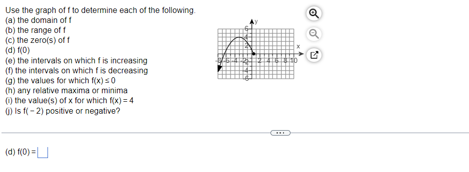 Use the graph off to determine each of the following.
(a) the domain of f
(b) the range of f
(c) the zero(s) of f
(d) f(0)
(e) the intervals on which f is increasing
(f) the intervals on which f is decreasing
(g) the values for which f(x) ≤ 0
(h) any relative maxima or minima
(i) the value(s) of x for which f(x) = 4
(j) Is f(-2) positive or negative?
(d) f(0) =
X
618110