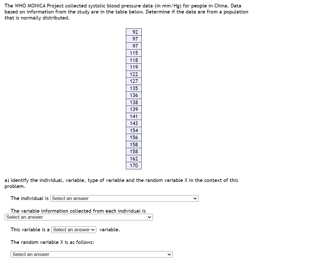 The WHO MONICA Project collected systolic blood pressure data (in mm/Hg) for people in China. Data
based on information from the study are in the table below. Determine if the data are from a population
that is normally distributed.
This variable is a Select an answer variable.
92
97
97
115
118
119
122
127
135
136
138
139
The random variable X is as follows:
141
143
a) Identify the individual, variable, type of variable and the random variable X in the context of this
problem.
The individual is Select an answer
Select an answer
154
156
The variable information collected from each individual is
Select an answer
158
158
162
170