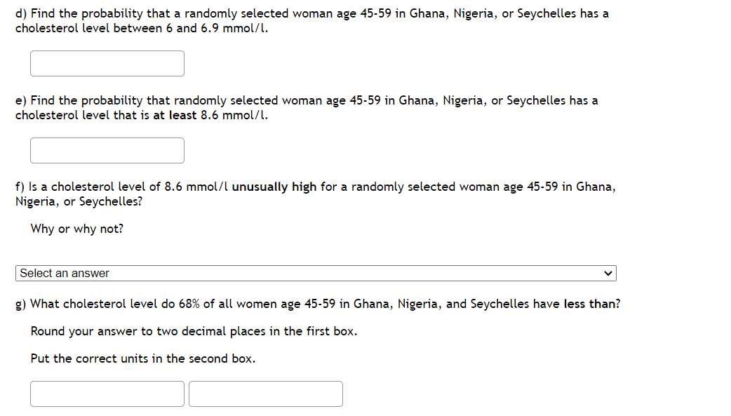 d) Find the probability that a randomly selected woman age 45-59 in Ghana, Nigeria, or Seychelles has a
cholesterol level between 6 and 6.9 mmol/l.
e) Find the probability that randomly selected woman age 45-59 in Ghana, Nigeria, or Seychelles has a
cholesterol level that is at least 8.6 mmol/l.
f) Is a cholesterol level of 8.6 mmol/l unusually high for a randomly selected woman age 45-59 in Ghana,
Nigeria, or Seychelles?
Why or why not?
Select an answer
g) What cholesterol level do 68% of all women age 45-59 in Ghana, Nigeria, and Seychelles have less than?
Round your answer to two decimal places in the first box.
Put the correct units in the second box.
