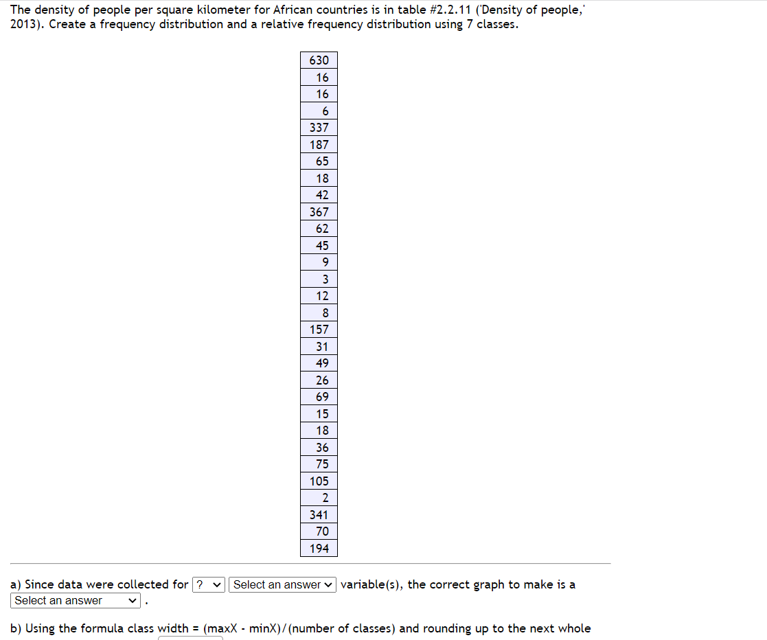 The density of people per square kilometer for African countries is in table # 2.2.11 ('Density of people,'
2013). Create a frequency distribution and a relative frequency distribution using 7 classes.
a) Since data were collected for ?
an answer
630
16
16
6
337
187
65
18
TEM
42
367
62
45
9
3
12
8
157
31
49
26
69
15
18
36
Nw.
75
105
2
341
70
194
Select an answer variable(s), the correct graph to make is a
b) Using the formula class width= (maxX - minX)/(number of classes) and rounding up to the next whole