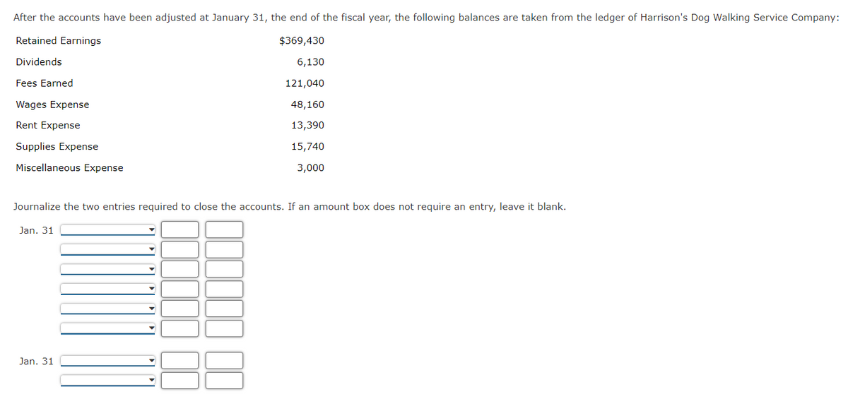 After the accounts have been adjusted at January 31, the end of the fiscal year, the following balances are taken from the ledger of Harrison's Dog Walking Service Company:
Retained Earnings
$369,430
Dividends
6,130
121,040
48,160
13,390
15,740
3,000
Fees Earned
Wages Expense
Rent Expense
Supplies Expense
Miscellaneous Expense
Journalize the two entries required to close the accounts. If an amount box does not require an entry, leave it blank.
Jan. 31
Jan. 31