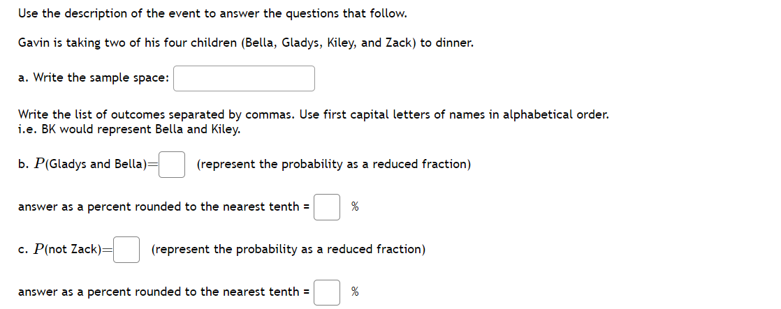 Use the description of the event to answer the questions that follow.
Gavin is taking two of his four children (Bella, Gladys, Kiley, and Zack) to dinner.
a. Write the sample space:
Write the list of outcomes separated by commas. Use first capital letters of names in alphabetical order.
i.e. BK would represent Bella and Kiley.
b. P(Gladys and Bella)=
(represent the probability as a reduced fraction)
answer as a percent rounded to the nearest tenth =
c. P(not Zack)=
%
(represent the probability as a reduced fraction)
answer as a percent rounded to the nearest tenth =
%