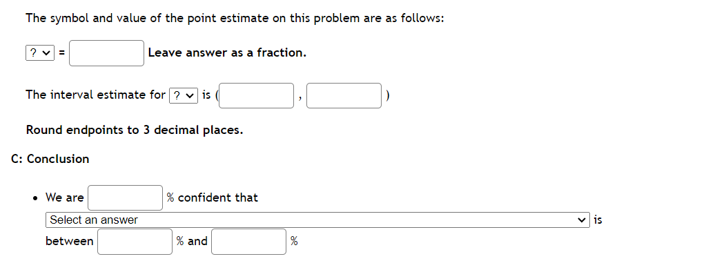 The symbol and value of the point estimate on this problem are as follows:
?v=
The interval estimate for ? ✓is
Round endpoints to 3 decimal places.
C: Conclusion
Leave answer as a fraction.
• We are
Select an answer
between
% confident that
% and
%
is