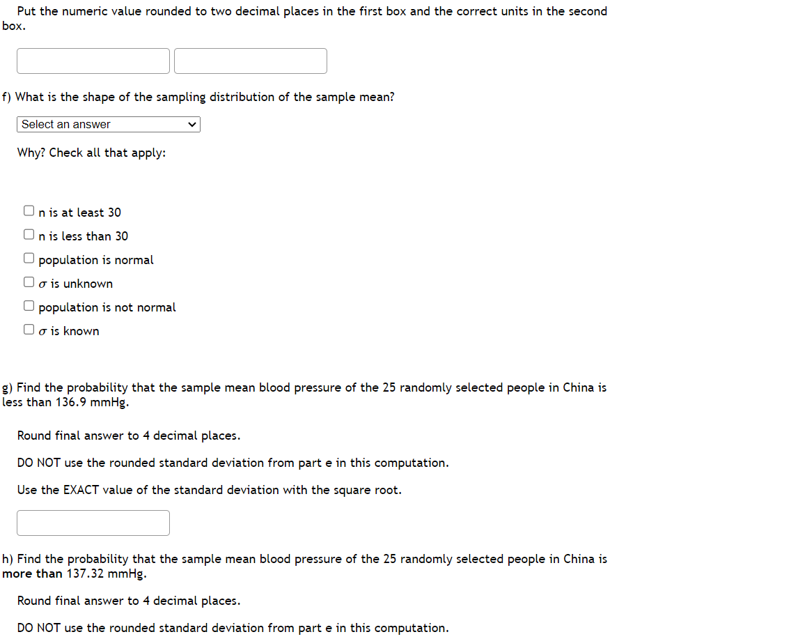 Put the numeric value rounded to two decimal places in the first box and the correct units in the second
box.
f) What is the shape of the sampling distribution of the sample mean?
Select an answer
Why? Check all that apply:
On is at least 30
n is less than 30
population is normal
o is unknown
population is not normal
o is known
g) Find the probability that the sample mean blood pressure of the 25 randomly selected people in China is
less than 136.9 mmHg.
Round final answer to 4 decimal places.
DO NOT use the rounded standard deviation from part e in this computation.
Use the EXACT value of the standard deviation with the square root.
h) Find the probability that the sample mean blood pressure of the 25 randomly selected people in China is
more than 137.32 mmHg.
Round final answer to 4 decimal places.
DO NOT use the rounded standard deviation from part e in this computation.