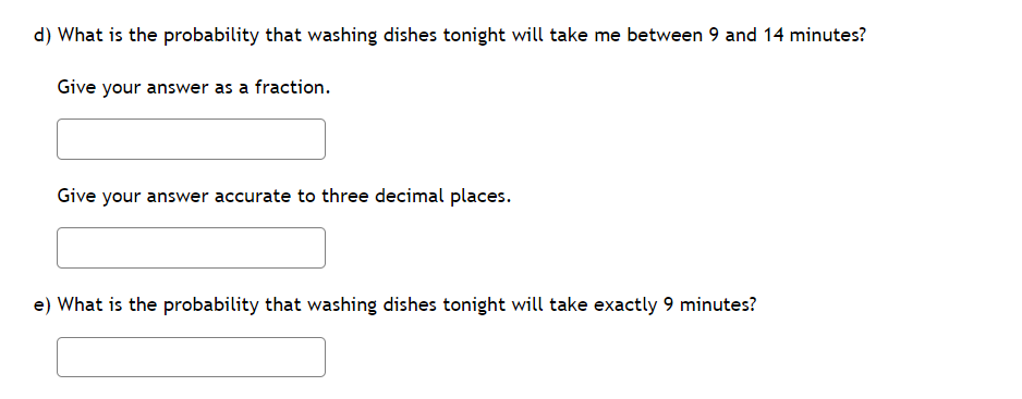 d) What is the probability that washing dishes tonight will take me between 9 and 14 minutes?
Give your answer as a fraction.
Give your answer accurate to three decimal places.
e) What is the probability that washing dishes tonight will take exactly 9 minutes?
