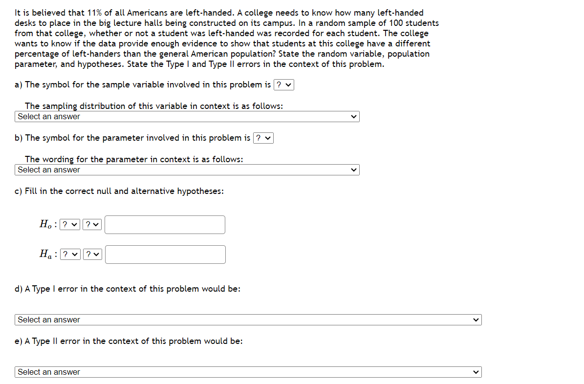 It is believed that 11% of all Americans are left-handed. A college needs to know how many left-handed
desks to place in the big lecture halls being constructed on its campus. In a random sample of 100 students
from that college, whether or not a student was left-handed was recorded for each student. The college
wants to know if the data provide enough evidence to show that students at this college have a different
percentage of left-handers than the general American population? State the random variable, population
parameter, and hypotheses. State the Type I and Type II errors in the context of this problem.
a) The symbol for the sample variable involved in this problem is ? ✓
The sampling distribution of this variable in context is as follows:
Select an answer
b) The symbol for the parameter involved in this problem is ? ✓
The wording for the parameter in context is as follows:
Select an answer
c) Fill in the correct null and alternative hypotheses:
Ho: ? ✓ ? ♥
H₂: ? ✓ ? ♥
d) A Type I error in the context of this problem would be:
Select an answer
e) A Type II error in the context of this problem would be:
Select an answer