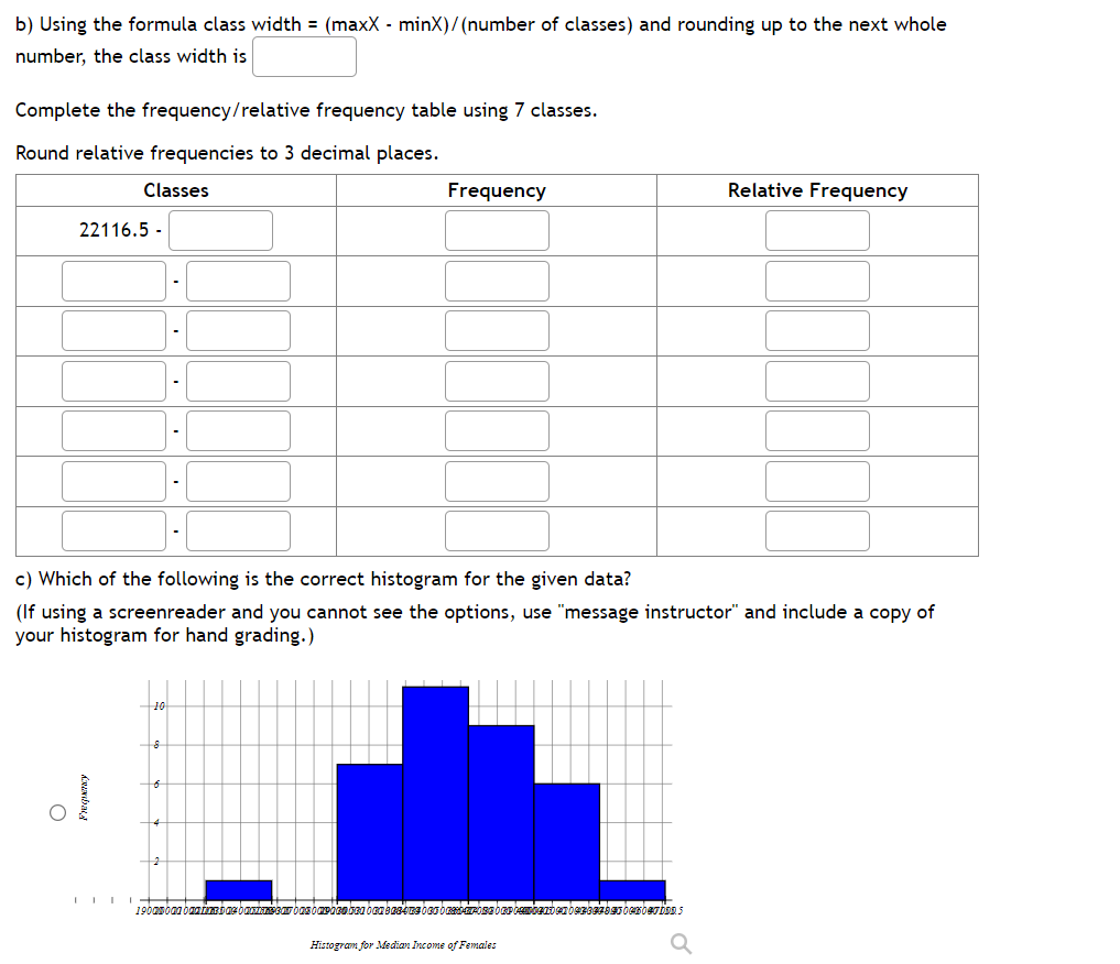 b) Using the formula class width = (maxX - minX)/(number of classes) and rounding up to the next whole
number, the class width is
Complete the frequency/relative frequency table using 7 classes.
Round relative frequencies to 3 decimal places.
Classes
22116.5-
O
c) Which of the following is the correct histogram for the given data?
(If using a screenreader and you cannot see the options, use "message instructor" and include a copy of
your histogram for hand grading.)
Frequency
Frequency
190000
rbasompacaben ben 38409 00 Osebepcembenden bezBEZDOCHOTIONS
Relative Frequency
Histogram for Median Income of Females