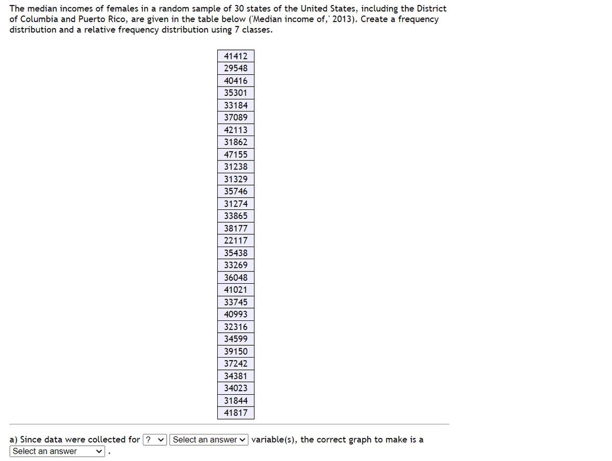 The median incomes of females in a random sample of 30 states of the United States, including the District
of Columbia and Puerto Rico, are given in the table below ('Median income of, 2013). Create a frequency
distribution and a relative frequency distribution using 7 classes.
41412
29548
40416
35301
33184
37089
42113
31862
47155
31238
31329
35746
31274
33865
38177
22117
35438
33269
36048
41021
33745
40993
32316
34599
39150
37242
34381
34023
31844
41817
a) Since data were collected for ? ✓ Select an answer variable(s), the correct graph to make is a
Select an answer