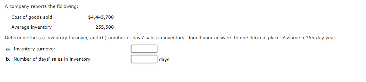 A company reports the following:
Cost of goods sold
$4,445,700
Average inventory
255,500
Determine the (a) inventory turnover, and (b) number of days' sales in inventory. Round your answers to one decimal place. Assume a 365-day year.
a. Inventory turnover
b. Number of days' sales in inventory
days