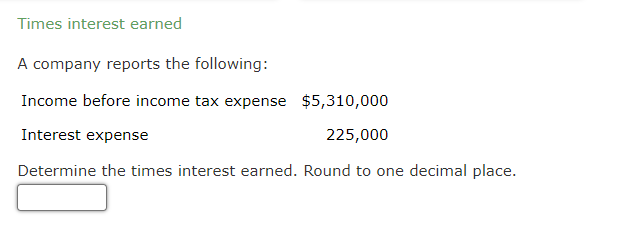 Times interest earned
A company reports the following:
Income before income tax expense
$5,310,000
Interest expense
225,000
Determine the times interest earned. Round to one decimal place.