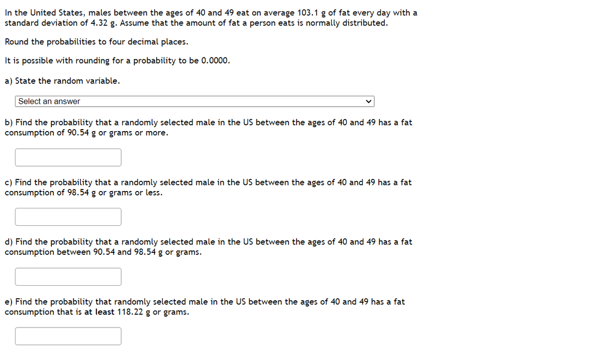 In the United States, males between the ages of 40 and 49 eat on average 103.1 g of fat every day with a
standard deviation of 4.32 g. Assume that the amount of fat a person eats is normally distributed.
Round the probabilities to four decimal places.
It is possible with rounding for a probability to be 0.0000.
a) State the random variable.
Select an answer
b) Find the probability that a randomly selected male in the US between the ages of 40 and 49 has a fat
consumption of 90.54 g or grams or more.
c) Find the probability that a randomly selected male in the US between the ages of 40 and 49 has a fat
consumption of 98.54 g or grams or less.
d) Find the probability that a randomly selected male in the US between the ages of 40 and 49 has a fat
consumption between 90.54 and 98.54 g or grams.
e) Find the probability that randomly selected male in the US between the ages of 40 and 49 has a fat
consumption that is at least 118.22 g or grams.