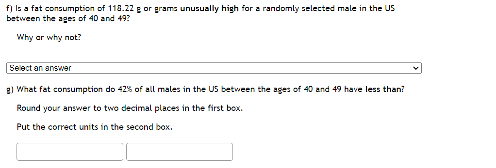 f) Is a fat consumption of 118.22 g or grams unusually high for a randomly selected male in the US
between the ages of 40 and 49?
Why or why not?
Select an answer
g) What fat consumption do 42% of all males in the US between the ages of 40 and 49 have less than?
Round your answer to two decimal places in the first box.
Put the correct units in the second box.