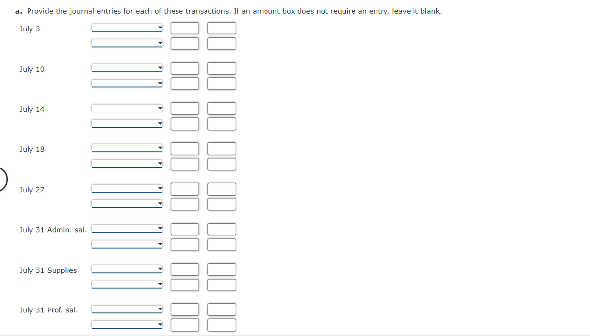 a. Provide the journal entries for each of these transactions. If an amount box does not require an entry, leave it blank.
July 3
July 10
July 14
July 18
July 27
July 31 Admin. sal.
July 31 Supplies
July 31 Prof. sal.