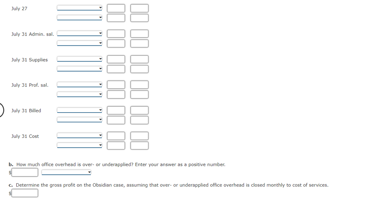 July 27
July 31 Admin. sal.
July 31 Supplies
July 31 Prof. sal.
July 31 Billed
July 31 Cost
b. How much office overhead is over- or underapplied? Enter your answer as a positive number.
$
c. Determine the gross profit on the Obsidian case, assuming that over- or underapplied office overhead is closed monthly to cost of services.