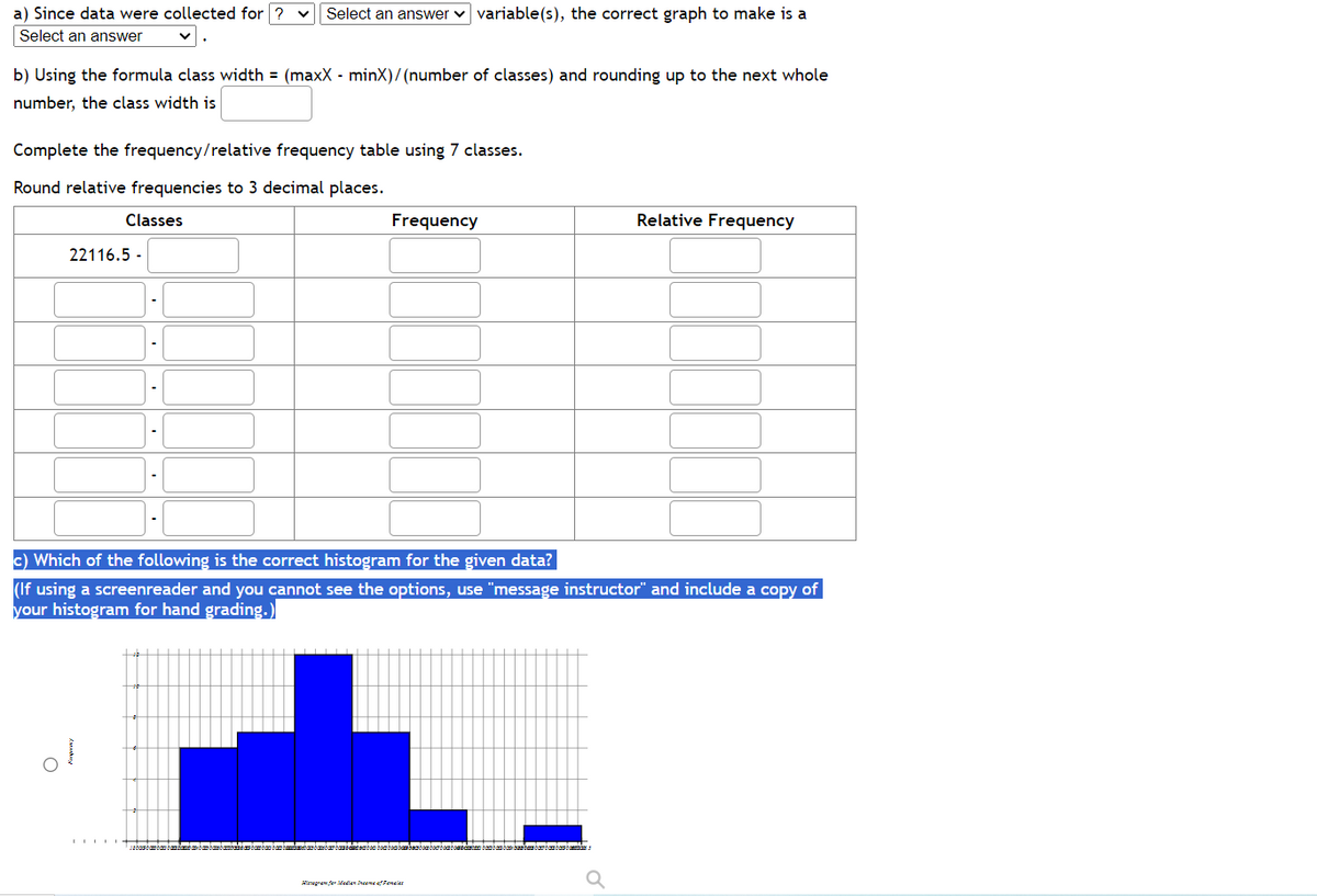 a) Since data were collected for ? Select an answer ✓ variable(s), the correct graph to make is a
Select an answer
b) Using the formula class width = (maxX - minX)/(number of classes) and rounding up to the next whole
number, the class width is
Complete the frequency/relative frequency table using 7 classes.
Round relative frequencies to 3 decimal places.
Classes
22116.5-
++++
Frequency
c) Which of the following is the correct histogram for the given data?
(If using a screenreader and you cannot see the options, use "message instructor" and include a copy of
your histogram for hand grading.)
sabastambau bamba n
cam babam bam bent een bom bombombe
Relative Frequency
Hadian Dreame of Pencier