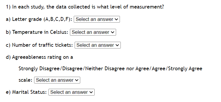 1) In each study, the data collected is what level of measurement?
a) Letter grade (A,B,C,D,F): Select an answer ✓
b) Temperature in Celsius: Select an answer
c) Number of traffic tickets: Select an answer ✓
d) Agreeableness rating on a
Strongly
scale: Select an answer ✓
e) Marital Status: Select an answer ✓
Disagree/Disagree/Neither Disagree nor Agree/Agree/Strongly Agree