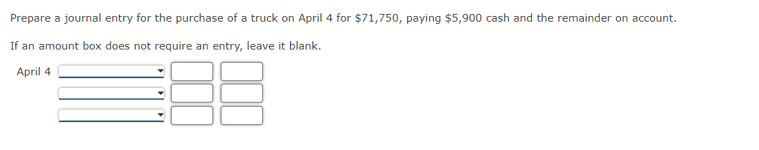 Prepare a journal entry for the purchase of a truck on April 4 for $71,750, paying $5,900 cash and the remainder on account.
If an amount box does not require an entry, leave it blank.
April 4