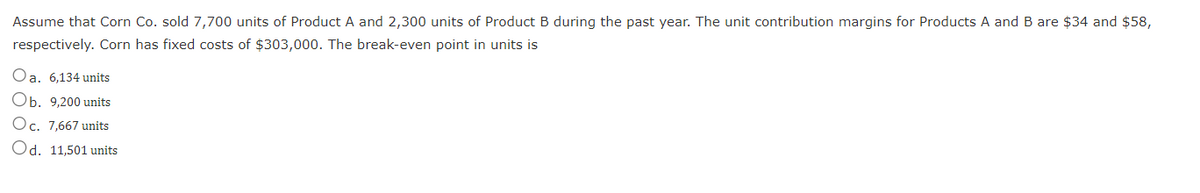 Assume that Corn Co. sold 7,700 units of Product A and 2,300 units of Product B during the past year. The unit contribution margins for Products A and B are $34 and $58,
respectively. Corn has fixed costs of $303,000. The break-even point in units is
Oa. 6,134 units
Ob. 9,200 units
Oc. 7,667 units
Od. 11,501 units