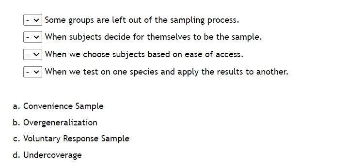 Some groups are left out of the sampling process.
When subjects decide for themselves to be the sample.
When we choose subjects based on ease of access.
When we test on one species and apply the results to another.
a. Convenience Sample
b. Overgeneralization
c. Voluntary Response Sample
d. Undercoverage