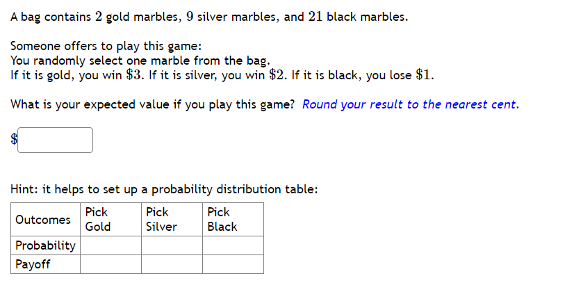 A bag contains 2 gold marbles, 9 silver marbles, and 21 black marbles.
Someone offers to play this game:
You randomly select one marble from the bag.
If it is gold, you win $3. If it is silver, you win $2. If it is black, you lose $1.
What is your expected value if you play this game? Round your result to the nearest cent.
SA
Hint: it helps to set up a probability distribution table:
Pick
Gold
Outcomes
Probability
Payoff
Pick
Silver
Pick
Black