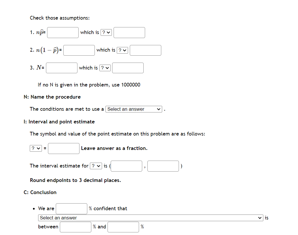 Check those assumptions:
1. np=
2. n (1-p)=
3. N=
If no N is given in the problem, use 1000000
? ✓ =
which is ? ✓
N: Name the procedure
The conditions are met to use a Select an answer
which is ? ✓
I: Interval and point estimate
The symbol and value of the point estimate on this problem are as follows:
which is
C: Conclusion
• We are
The interval estimate for ? ✓ is
Select an answer
between
Round endpoints to 3 decimal places.
Leave answer as a fraction.
% confident that
% and
%