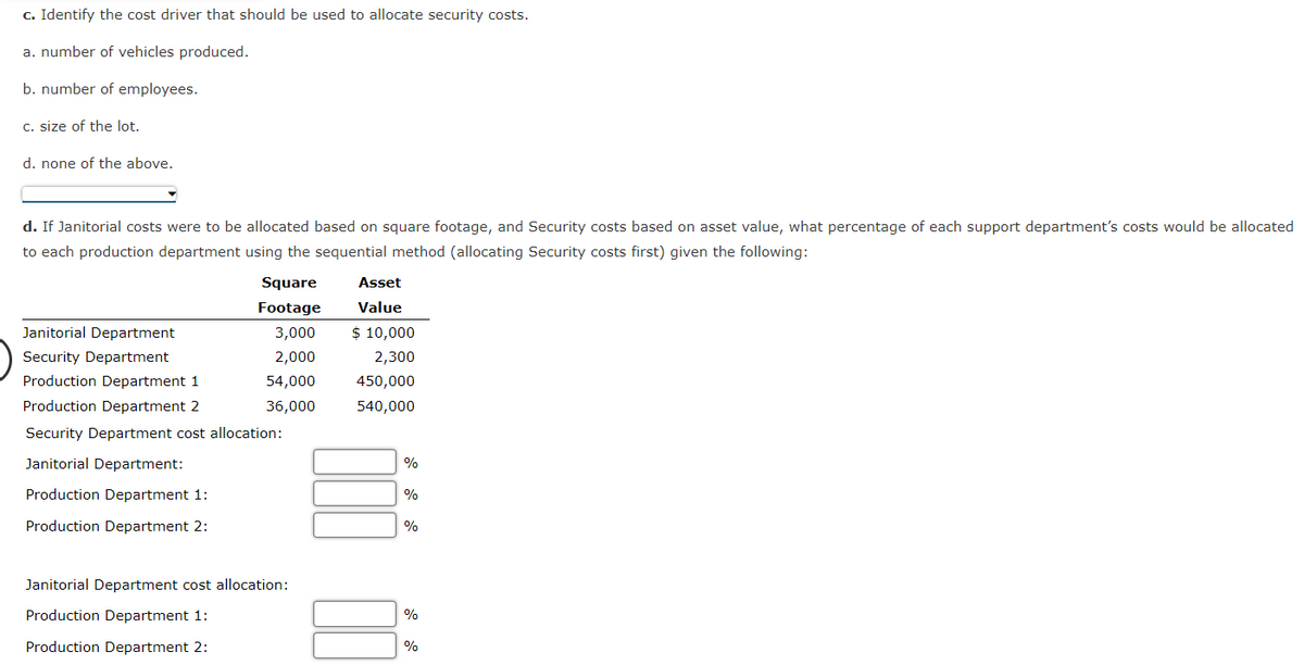 c. Identify the cost driver that should be used to allocate security costs.
a. number of vehicles produced.
b. number of employees.
c. size of the lot.
d. none of the above.
d. If Janitorial costs were to be allocated based on square footage, and Security costs based on asset value, what percentage of each support department's costs would be allocated
to each production department using the sequential method (allocating Security costs first) given the following:
Square
Footage
3,000
2,000
54,000
36,000
Janitorial Department
Security Department
Production Department 1
Production Department 2
Security Department cost allocation:
Janitorial Department:
Production Department 1:
Production Department 2:
Janitorial Department cost allocation:
Production Department 1:
Production Department 2:
Asset
Value
$ 10,000
2,300
450,000
540,000
%
%
%
%
%