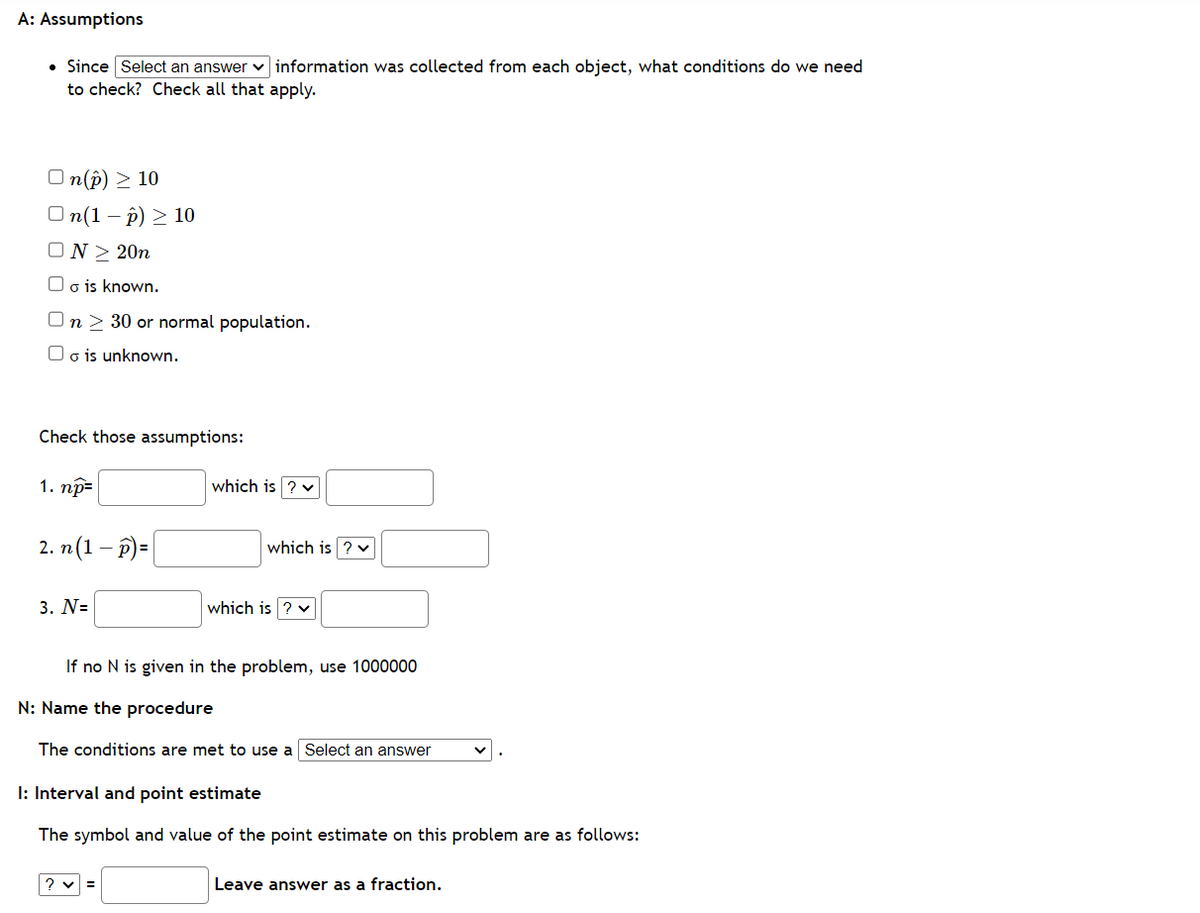 A: Assumptions
• Since Select an answerinformation was collected from each object, what conditions do we need
to check? Check all that apply.
On(p) > 10
On(1-P) ≥ 10
ON ≥ 20n
Oois known.
On 30 or normal population.
Oo is unknown.
Check those assumptions:
1. np=
2. n(1-p)=
3. N=
which is ? ✓
which is ? ✓
which is
If no N is given in the problem, use 1000000
?v=
N: Name the procedure
The conditions are met to use a Select an answer
I: Interval and point estimate
The symbol and value of the point estimate on this problem are as follows:
Leave answer as a fraction.